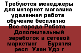 Требуются менеджеры для интернет магазина, удаленная работа, обучение бесплатно, - Все города Работа » Дополнительный заработок и сетевой маркетинг   . Бурятия респ.,Улан-Удэ г.